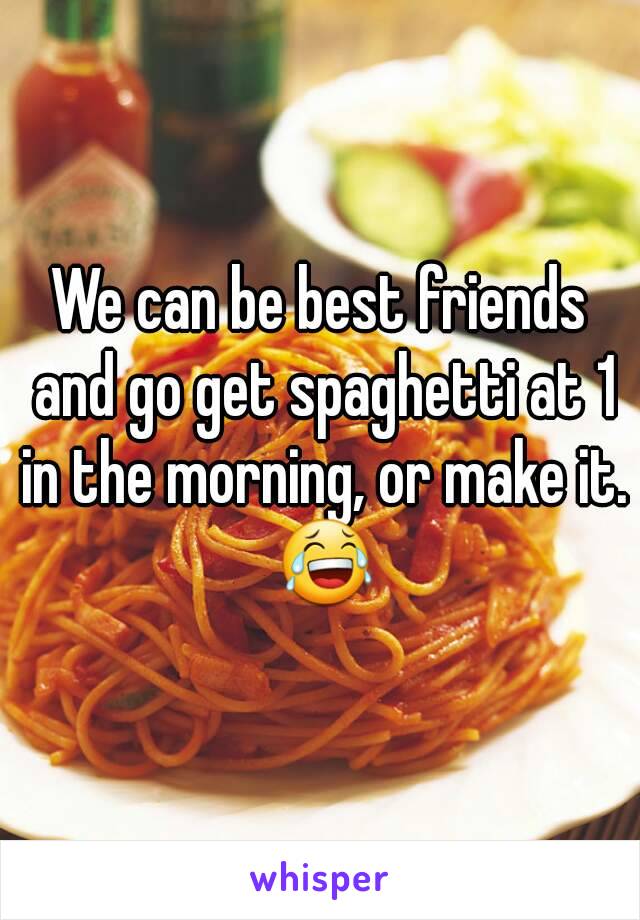 We can be best friends and go get spaghetti at 1 in the morning, or make it. 😂