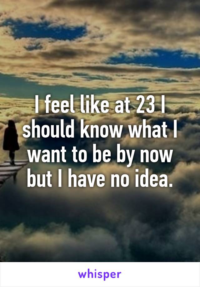 I feel like at 23 I should know what I want to be by now but I have no idea.