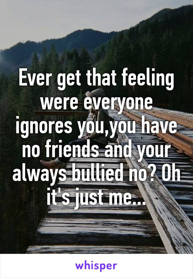 Ever get that feeling were everyone ignores you,you have no friends and your always bullied no? Oh it's just me...