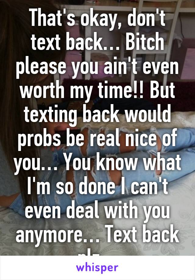 That's okay, don't text back… Bitch please you ain't even worth my time!! But texting back would probs be real nice of you… You know what I'm so done I can't even deal with you anymore… Text back plz…