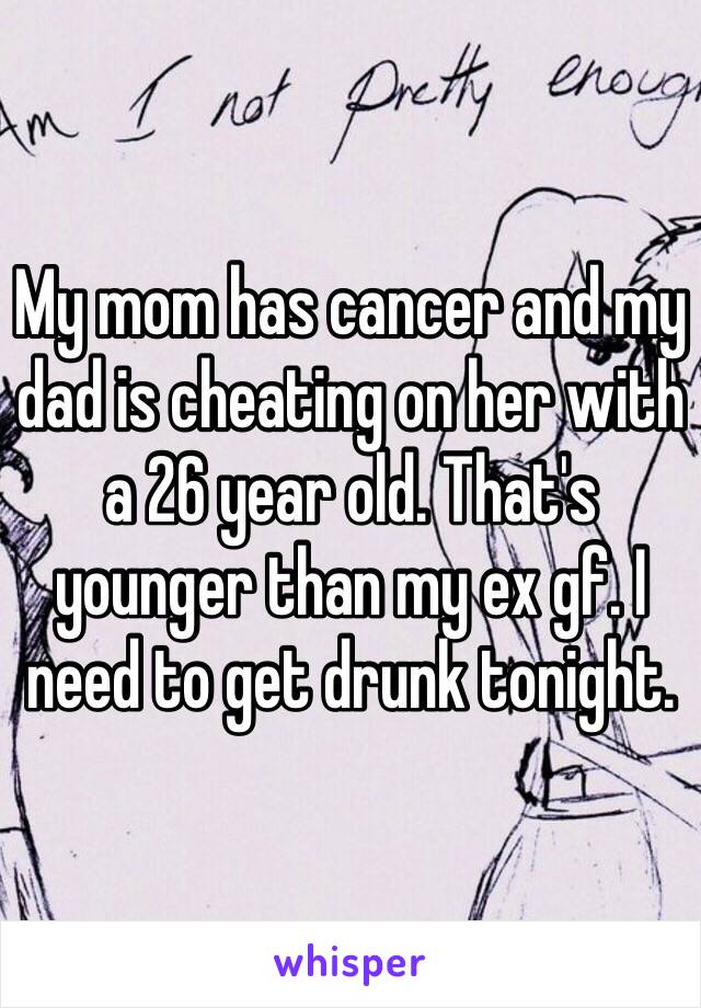 My mom has cancer and my dad is cheating on her with a 26 year old. That's younger than my ex gf. I need to get drunk tonight.