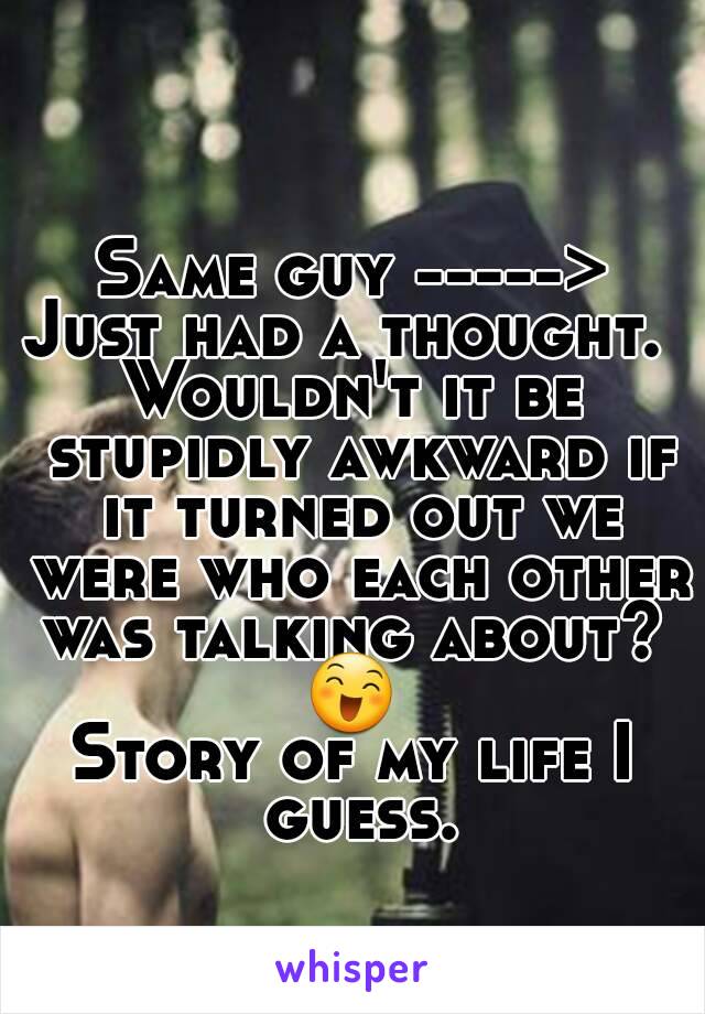 Same guy ----->
Just had a thought. 
Wouldn't it be stupidly awkward if it turned out we were who each other was talking about? 
😄
Story of my life I guess.