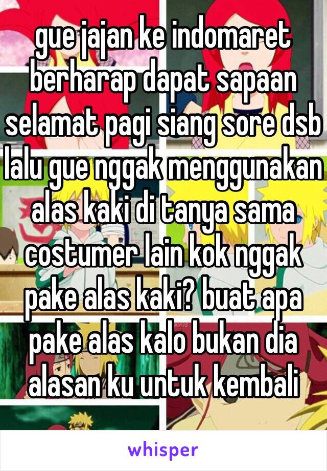 gue jajan ke indomaret berharap dapat sapaan selamat pagi siang sore dsb lalu gue nggak menggunakan  alas kaki di tanya sama costumer lain kok nggak pake alas kaki? buat apa pake alas kalo bukan dia alasan ku untuk kembali