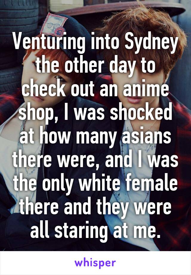 Venturing into Sydney the other day to check out an anime shop, I was shocked at how many asians there were, and I was the only white female there and they were all staring at me.