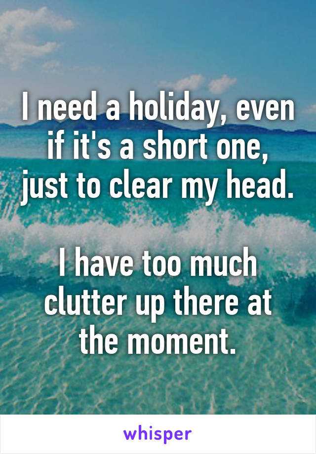 I need a holiday, even if it's a short one, just to clear my head. 
I have too much clutter up there at the moment.