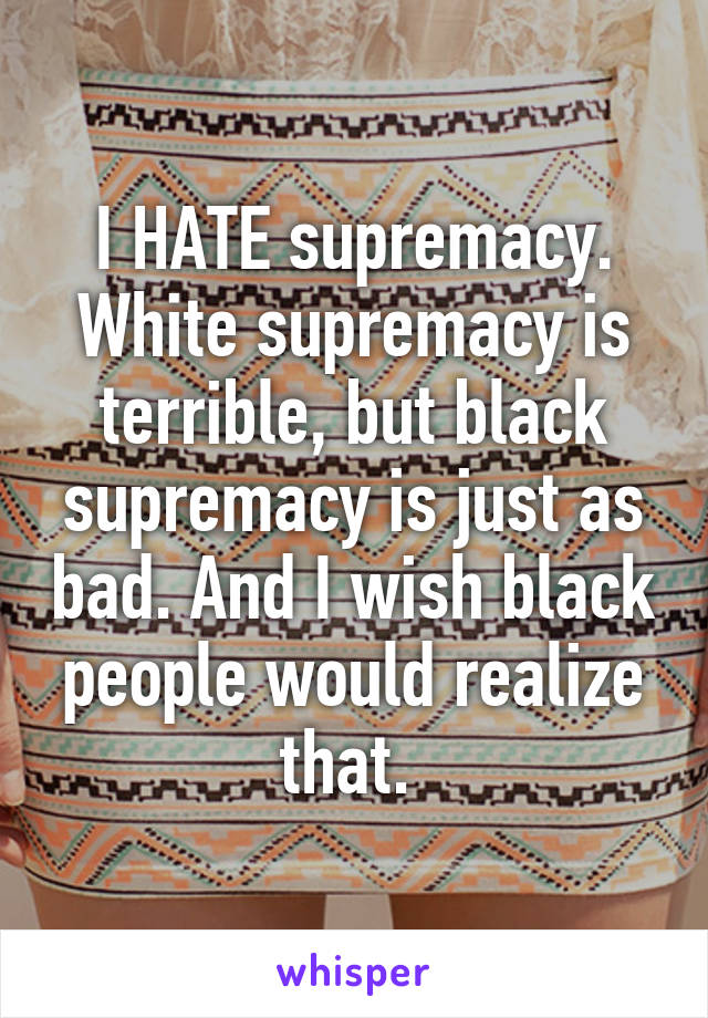 I HATE supremacy. White supremacy is terrible, but black supremacy is just as bad. And I wish black people would realize that. 