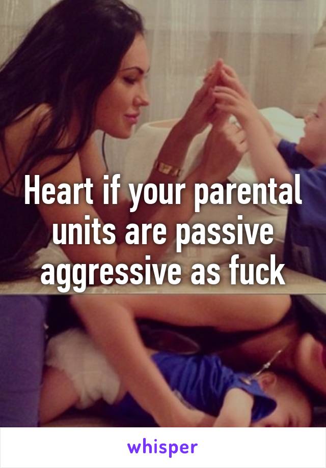 Heart if your parental units are passive aggressive as fuck