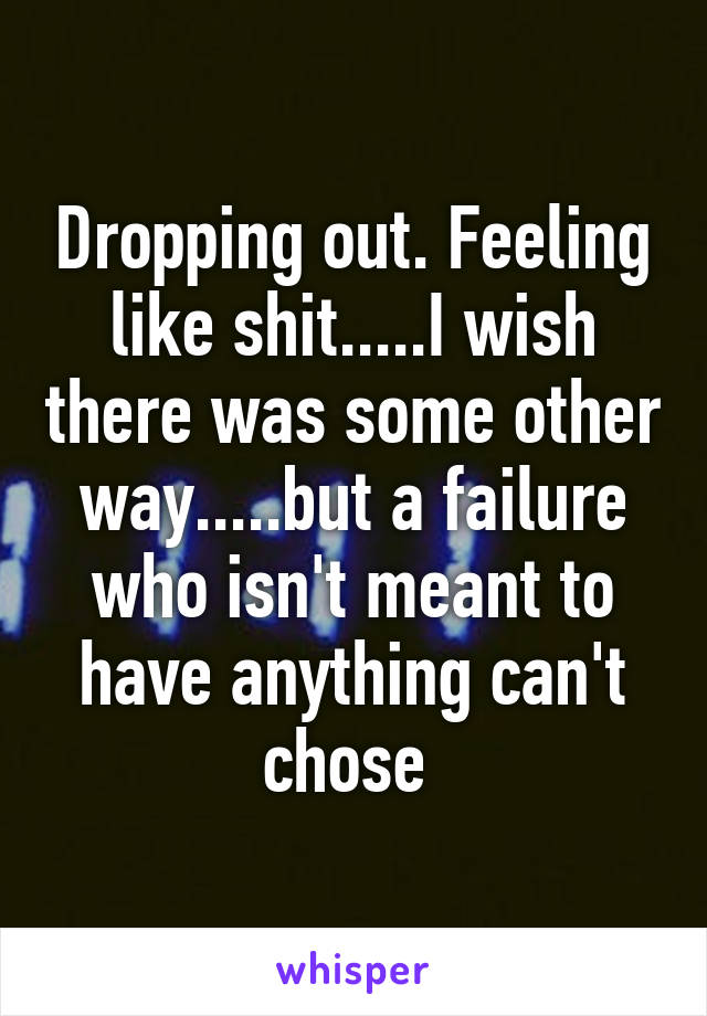 Dropping out. Feeling like shit.....I wish there was some other way.....but a failure who isn't meant to have anything can't chose 