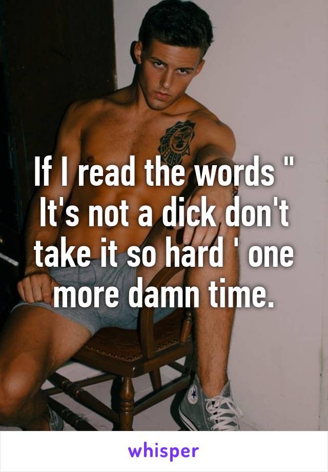 If I read the words " It's not a dick don't take it so hard ' one more damn time.