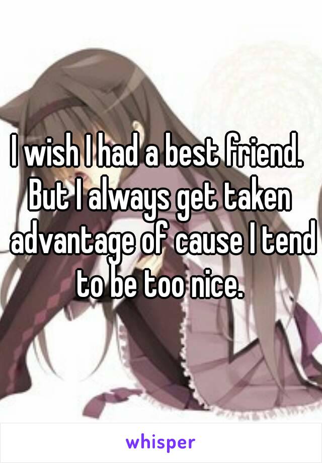 I wish I had a best friend. 
But I always get taken advantage of cause I tend to be too nice. 