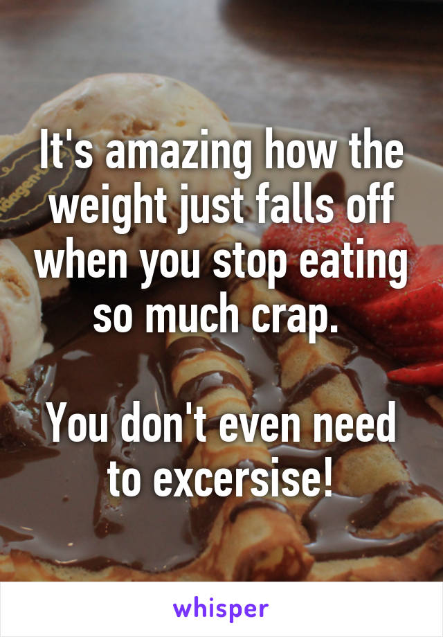 It's amazing how the weight just falls off when you stop eating so much crap. 

You don't even need to excersise!