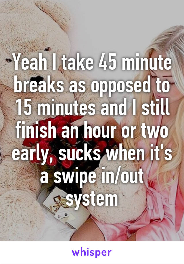 Yeah I take 45 minute breaks as opposed to 15 minutes and I still finish an hour or two early, sucks when it's a swipe in/out system