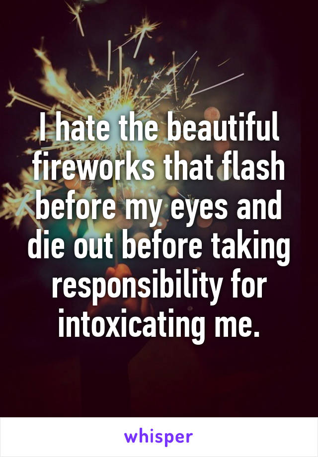 I hate the beautiful fireworks that flash before my eyes and die out before taking responsibility for intoxicating me.