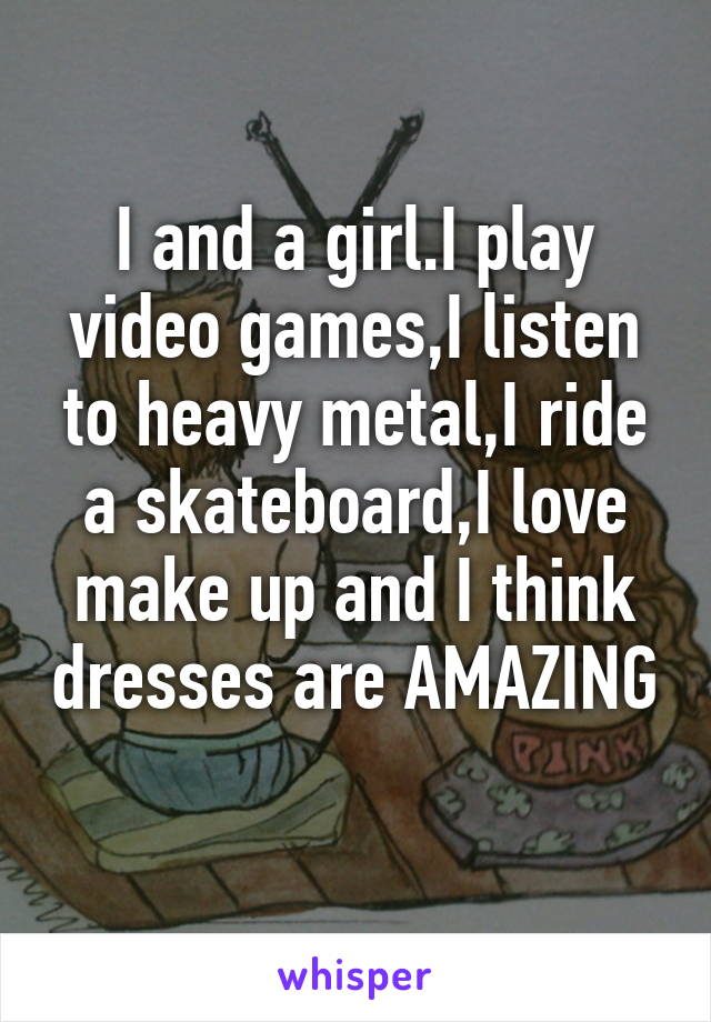 I and a girl.I play video games,I listen to heavy metal,I ride a skateboard,I love make up and I think dresses are AMAZING 