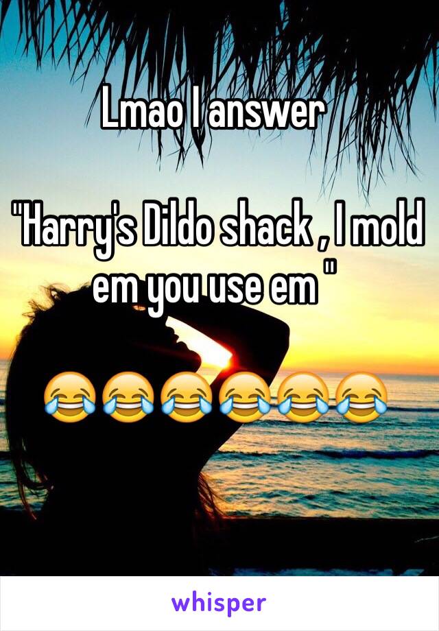 Lmao I answer

 "Harry's Dildo shack , I mold em you use em " 

😂😂😂😂😂😂