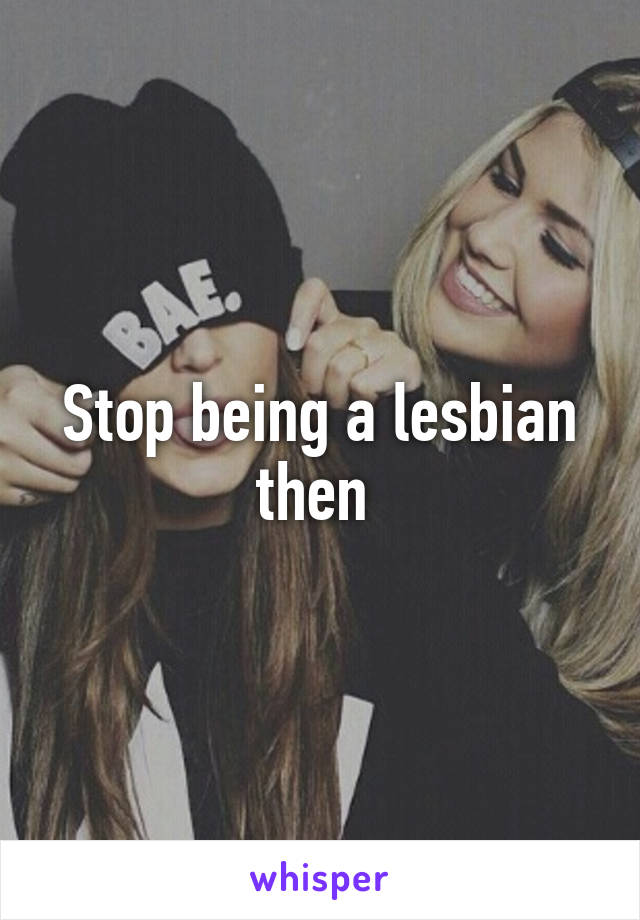 Stop being a lesbian then 