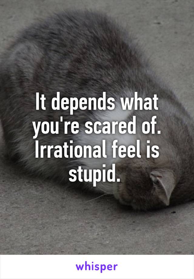 It depends what you're scared of.
Irrational feel is stupid. 