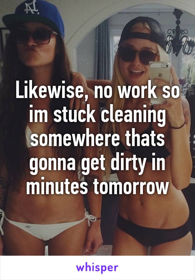 Likewise, no work so im stuck cleaning somewhere thats gonna get dirty in minutes tomorrow