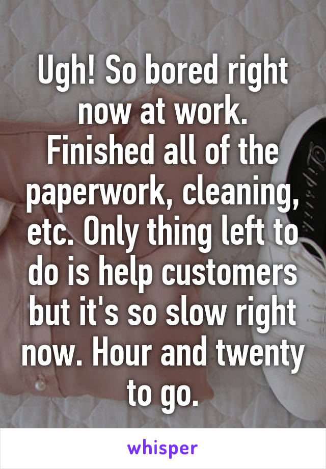 Ugh! So bored right now at work. Finished all of the paperwork, cleaning, etc. Only thing left to do is help customers but it's so slow right now. Hour and twenty to go.