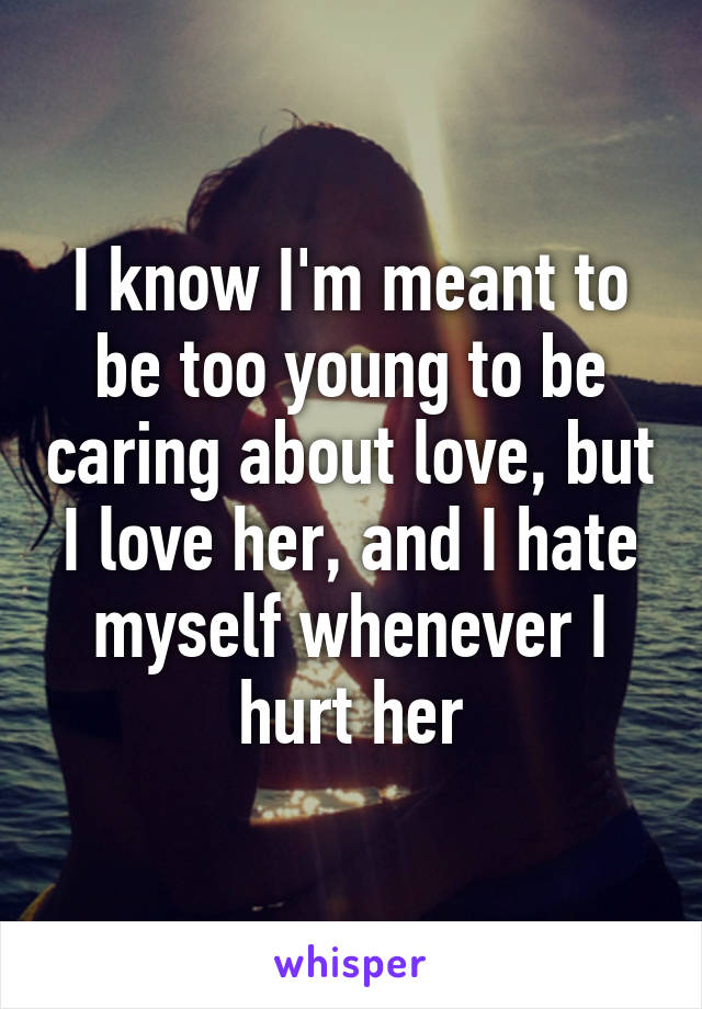 I know I'm meant to be too young to be caring about love, but I love her, and I hate myself whenever I hurt her