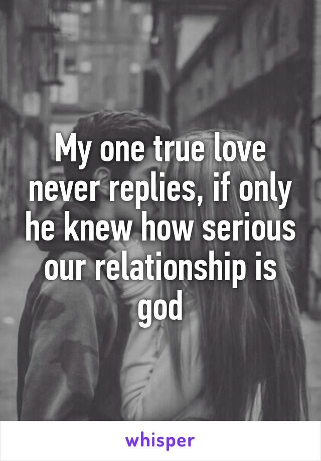 My one true love never replies, if only he knew how serious our relationship is god