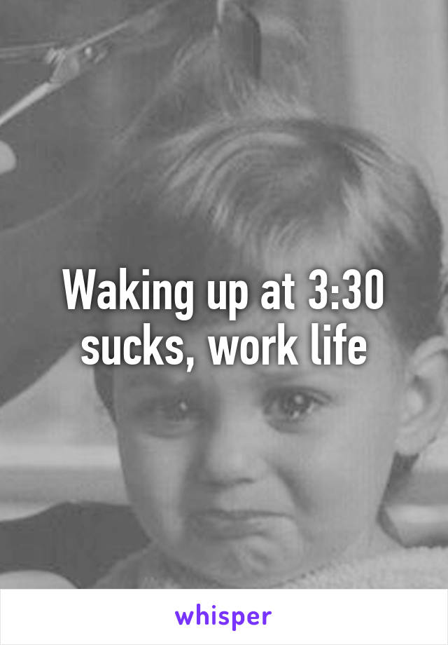 Waking up at 3:30 sucks, work life