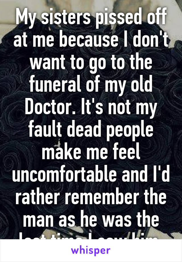 My sisters pissed off at me because I don't want to go to the funeral of my old Doctor. It's not my fault dead people make me feel uncomfortable and I'd rather remember the man as he was the last time I saw him.