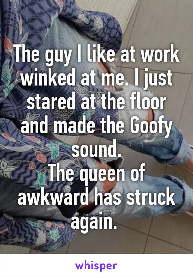 The guy I like at work winked at me. I just stared at the floor and made the Goofy sound.
The queen of awkward has struck again. 