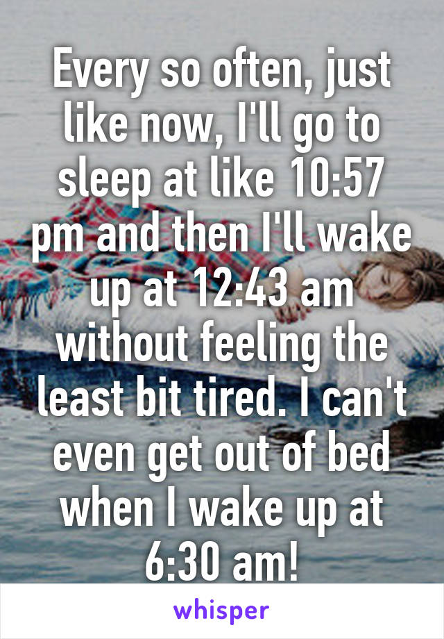 Every so often, just like now, I'll go to sleep at like 10:57 pm and then I'll wake up at 12:43 am without feeling the least bit tired. I can't even get out of bed when I wake up at 6:30 am!