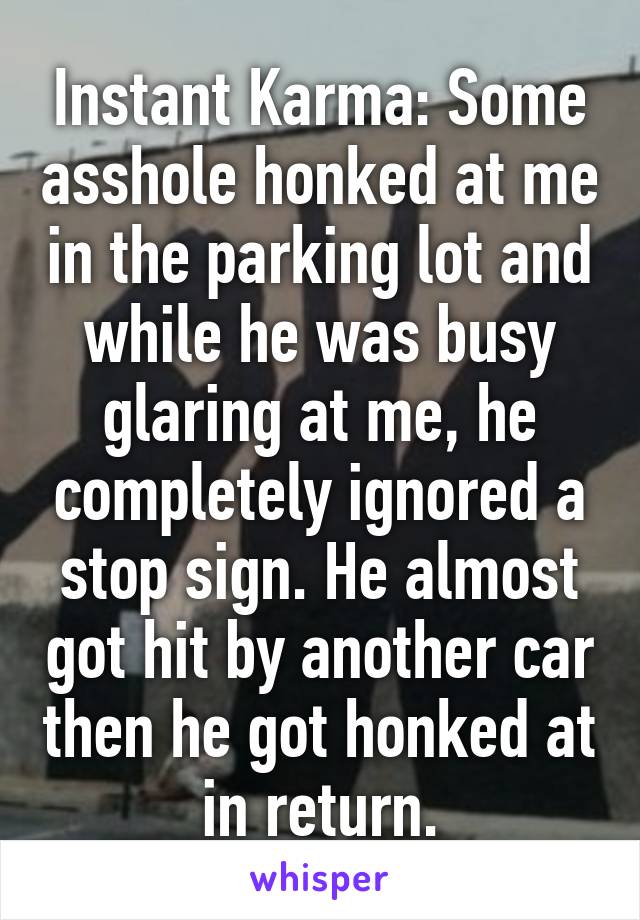 Instant Karma: Some asshole honked at me in the parking lot and while he was busy glaring at me, he completely ignored a stop sign. He almost got hit by another car then he got honked at in return.