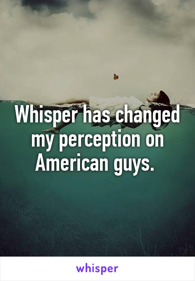 Whisper has changed my perception on American guys. 