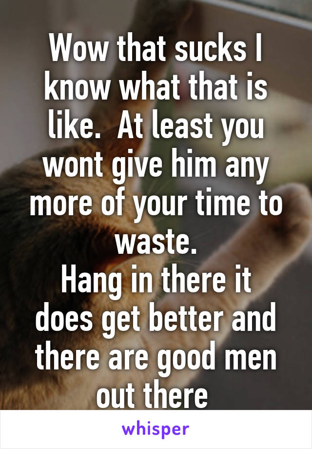 Wow that sucks I know what that is like.  At least you wont give him any more of your time to waste.
Hang in there it does get better and there are good men out there 