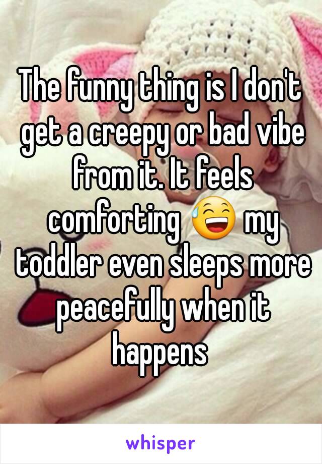 The funny thing is I don't get a creepy or bad vibe from it. It feels comforting 😅 my toddler even sleeps more peacefully when it happens 