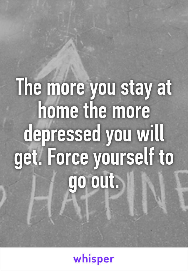 The more you stay at home the more depressed you will get. Force yourself to go out.