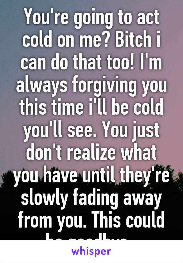 You're going to act cold on me? Bitch i can do that too! I'm always forgiving you this time i'll be cold you'll see. You just don't realize what you have until they're slowly fading away from you. This could be goodbye. 