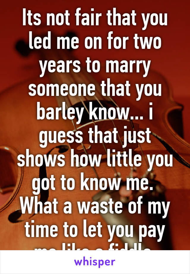 Its not fair that you led me on for two years to marry someone that you barley know... i guess that just shows how little you got to know me.  What a waste of my time to let you pay me like a fiddle.