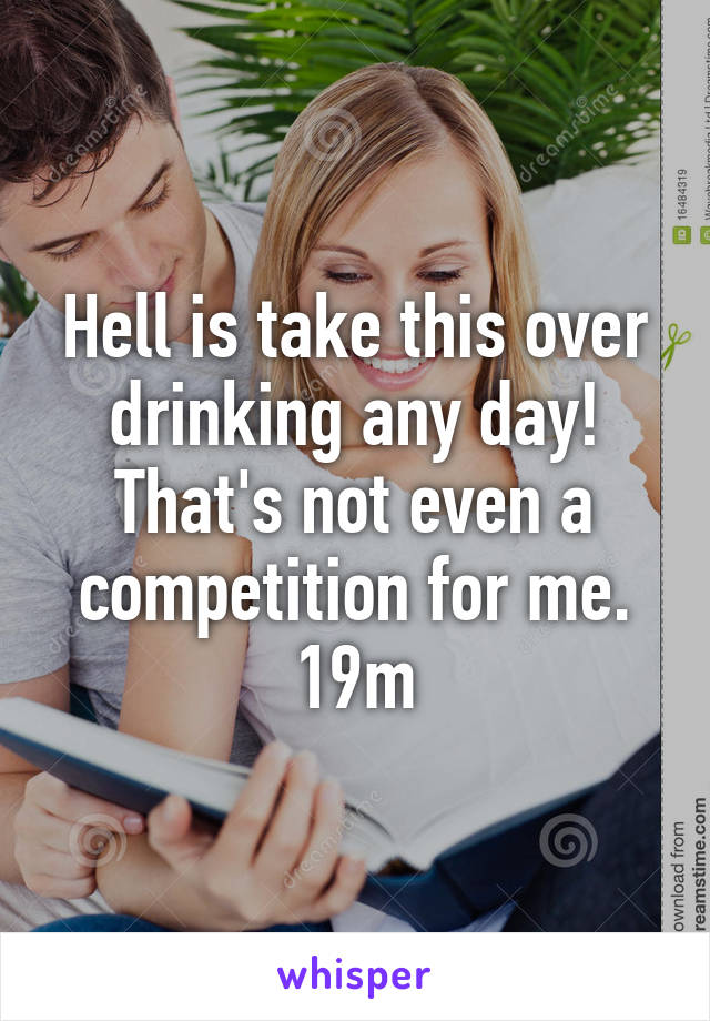 Hell is take this over drinking any day! That's not even a competition for me. 19m