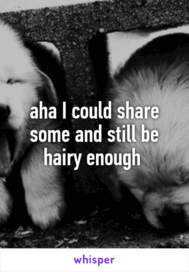 aha I could share some and still be hairy enough 