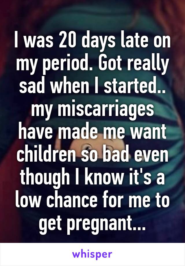 I was 20 days late on my period. Got really sad when I started.. my miscarriages have made me want children so bad even though I know it's a low chance for me to get pregnant...