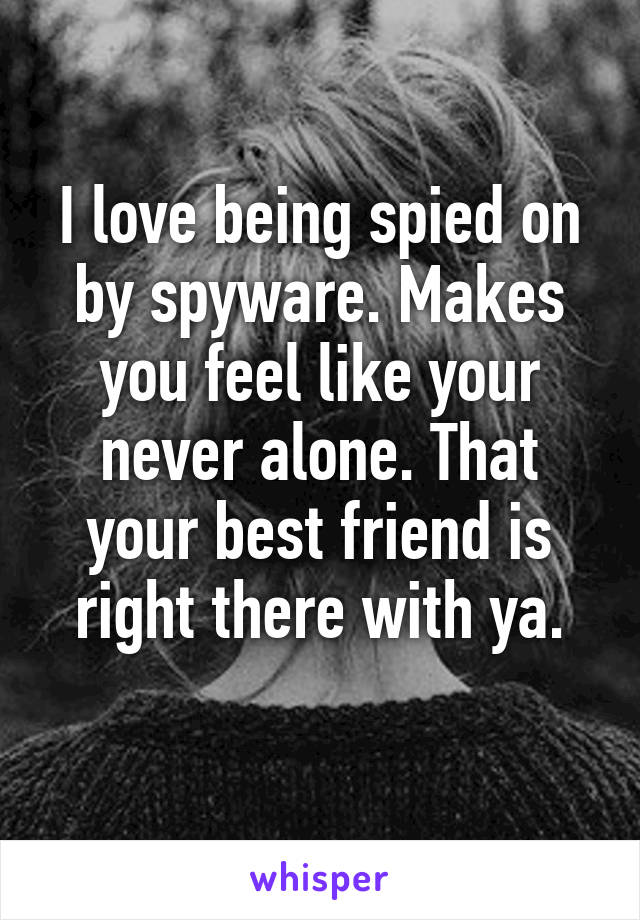 I love being spied on by spyware. Makes you feel like your never alone. That your best friend is right there with ya.
