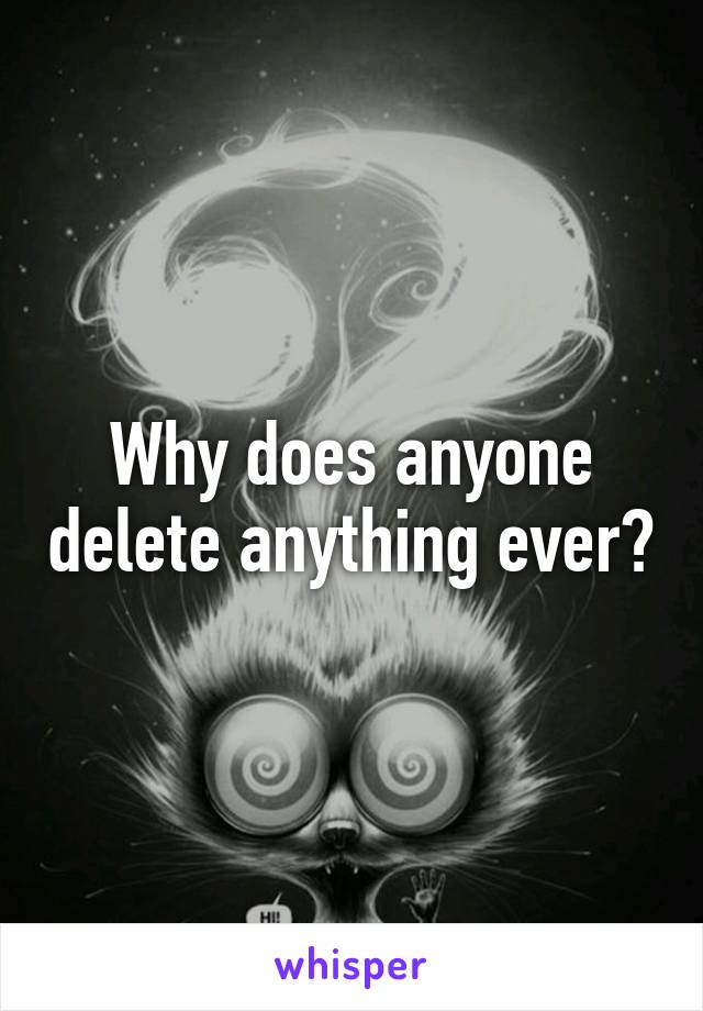 Why does anyone delete anything ever?