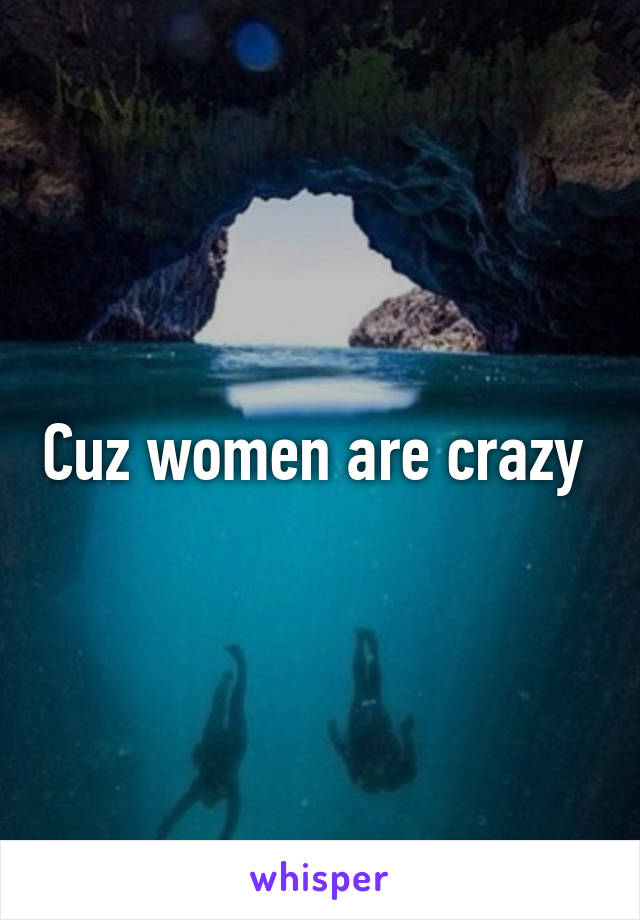 Cuz women are crazy 