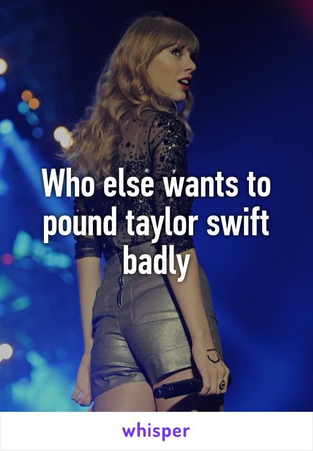 Who else wants to pound taylor swift badly