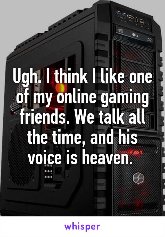 Ugh. I think I like one of my online gaming friends. We talk all the time, and his voice is heaven. 