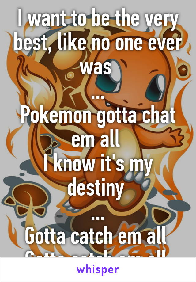 I want to be the very best, like no one ever was 
...
Pokemon gotta chat em all 
I know it's my destiny 
...
Gotta catch em all 
Gotta catch em all 