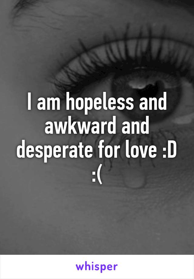 I am hopeless and awkward and desperate for love :D :(