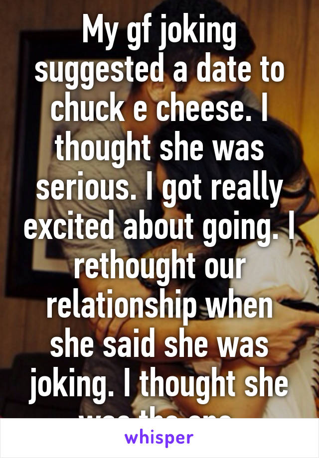 My gf joking suggested a date to chuck e cheese. I thought she was serious. I got really excited about going. I rethought our relationship when she said she was joking. I thought she was the one.