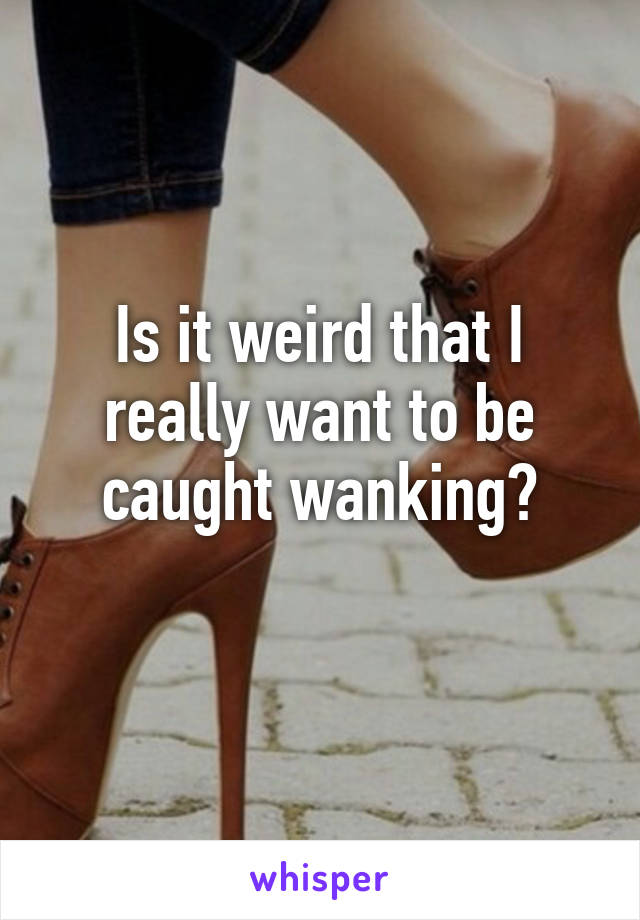 Is it weird that I really want to be caught wanking?
