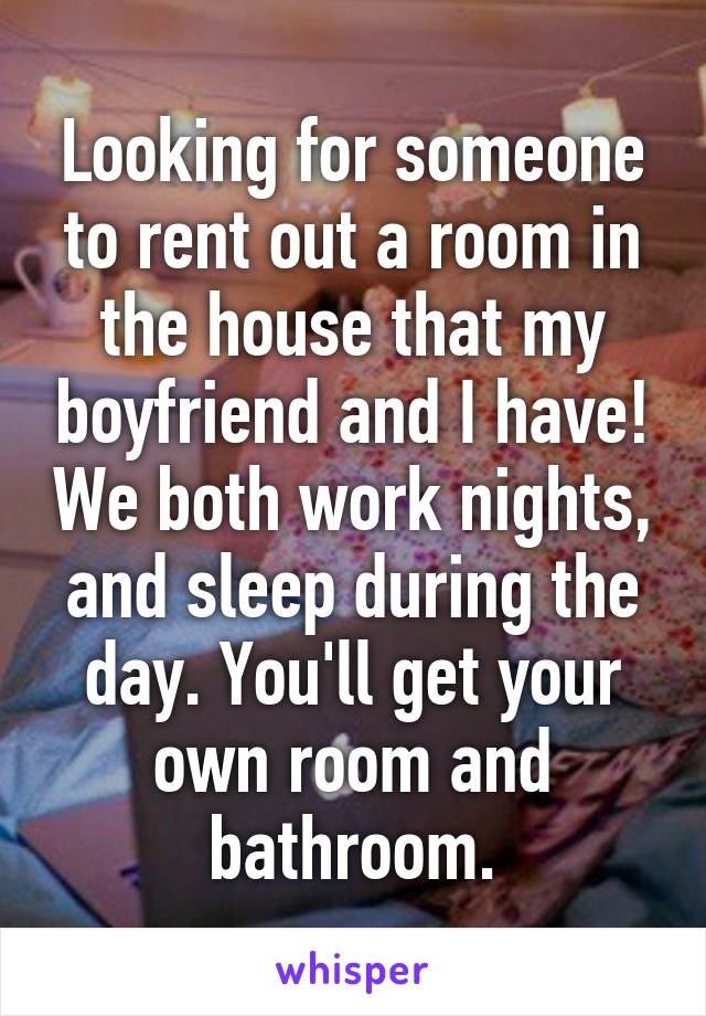 Looking for someone to rent out a room in the house that my boyfriend and I have! We both work nights, and sleep during the day. You'll get your own room and bathroom.