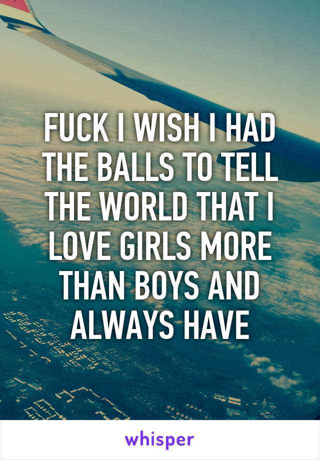 FUCK I WISH I HAD THE BALLS TO TELL THE WORLD THAT I LOVE GIRLS MORE THAN BOYS AND ALWAYS HAVE